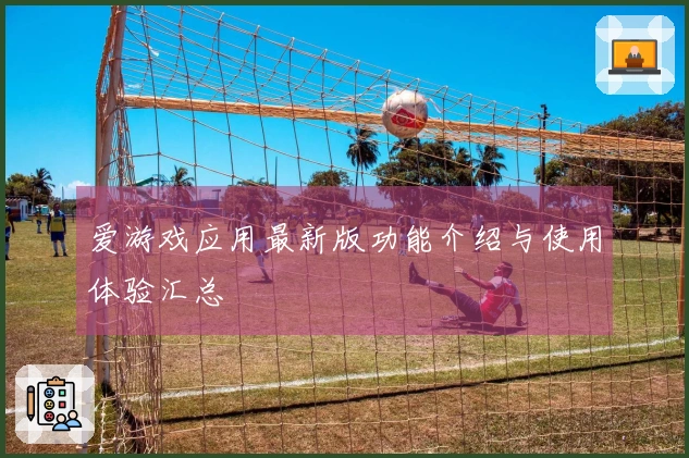 爱游戏应用最新版功能介绍与使用体验汇总